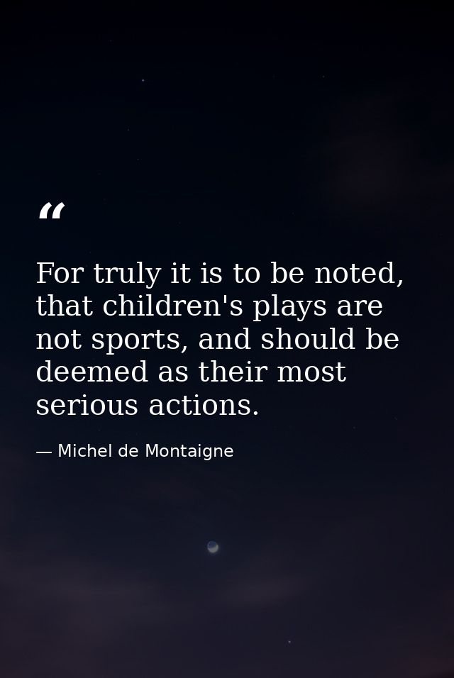 For truly it is to be noted, that children's plays are not sports, and should be deemed as their most serious actions. — Michel de Montaigne