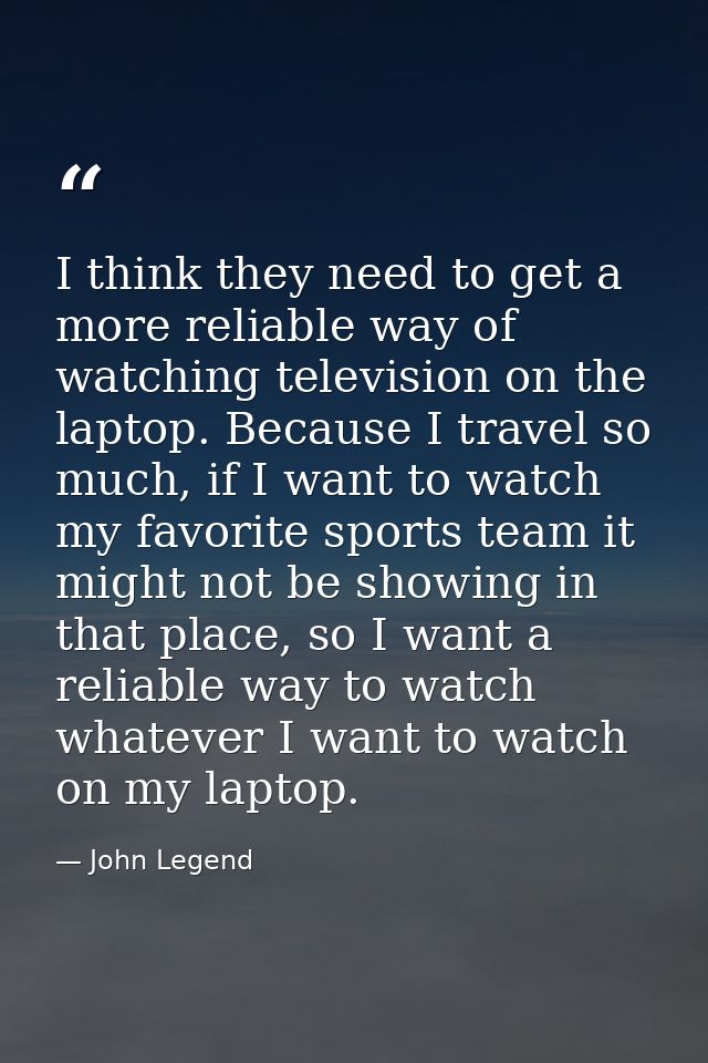 I think they need to get a more reliable way of watching television on the laptop. Because I travel so much, if I want t — John Legend