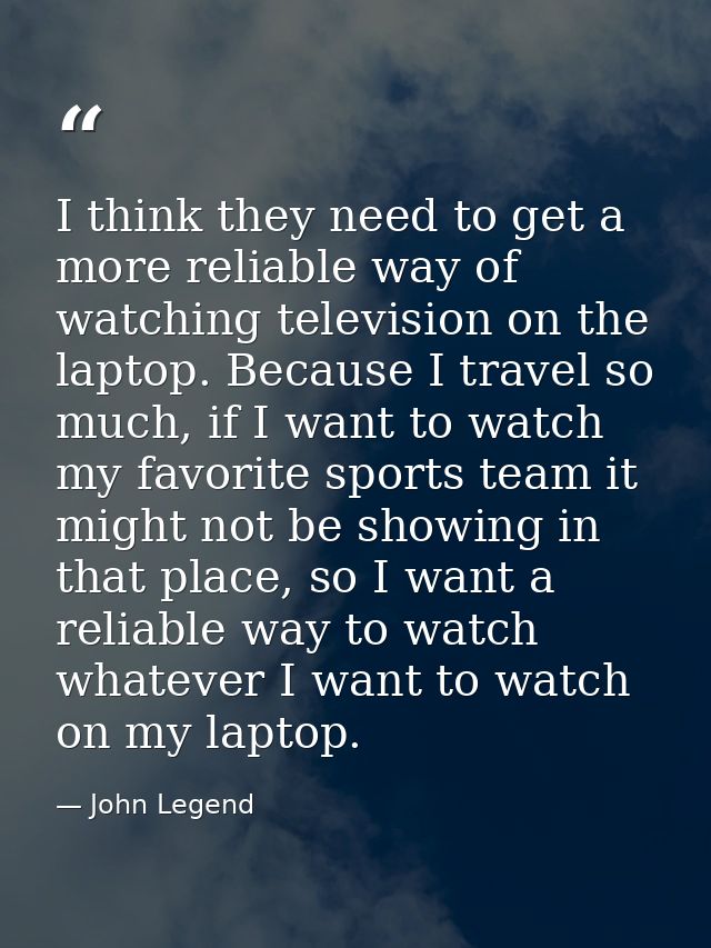 I think they need to get a more reliable way of watching television on the laptop. Because I travel so much, if I want t — John Legend