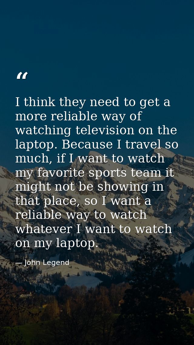 I think they need to get a more reliable way of watching television on the laptop. Because I travel so much, if I want t — John Legend