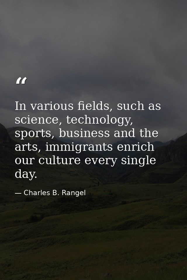 In various fields, such as science, technology, sports, business and the arts, immigrants enrich our culture every singl — Charles B. Rangel
