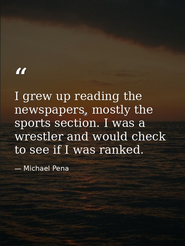 I grew up reading the newspapers, mostly the sports section. I was a wrestler and would check to see if I was ranked. — Michael Pena