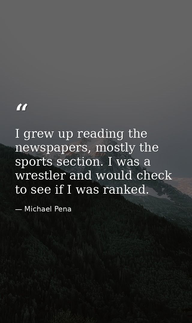 I grew up reading the newspapers, mostly the sports section. I was a wrestler and would check to see if I was ranked. — Michael Pena