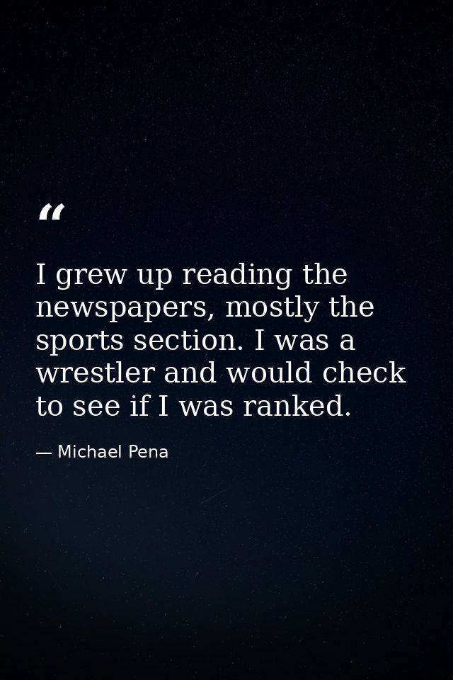 I grew up reading the newspapers, mostly the sports section. I was a wrestler and would check to see if I was ranked. — Michael Pena