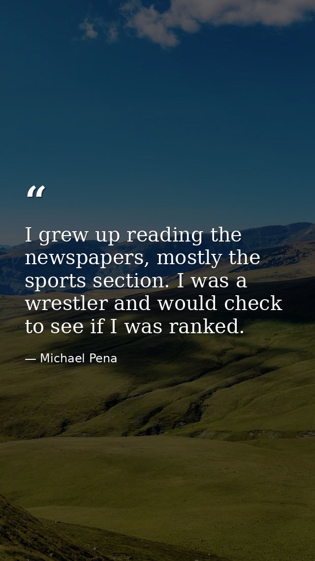 I grew up reading the newspapers, mostly the sports section. I was a wrestler and would check to see if I was ranked. — Michael Pena