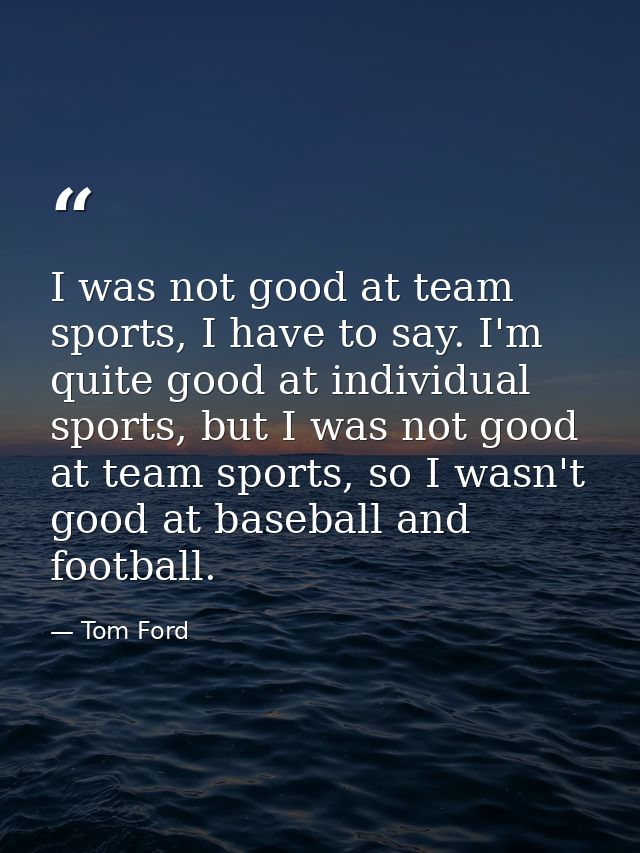 I was not good at team sports, I have to say. I'm quite good at individual sports, but I was not good at team sports, so — Tom Ford