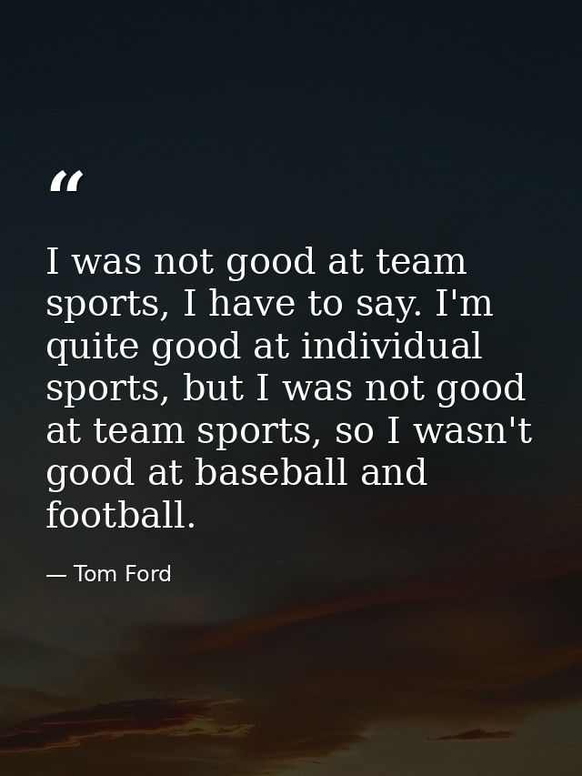 I was not good at team sports, I have to say. I'm quite good at individual sports, but I was not good at team sports, so — Tom Ford