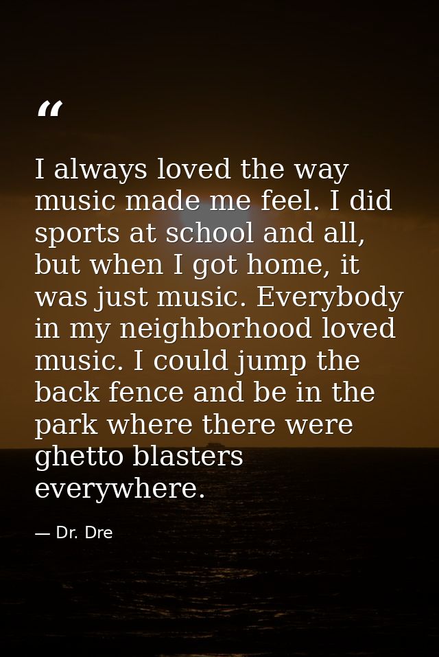 I always loved the way music made me feel. I did sports at school and all, but when I got home, it was just music. Every — Dr. Dre