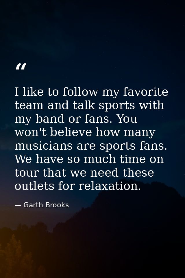 I like to follow my favorite team and talk sports with my band or fans. You won't believe how many musicians are sports  — Garth Brooks
