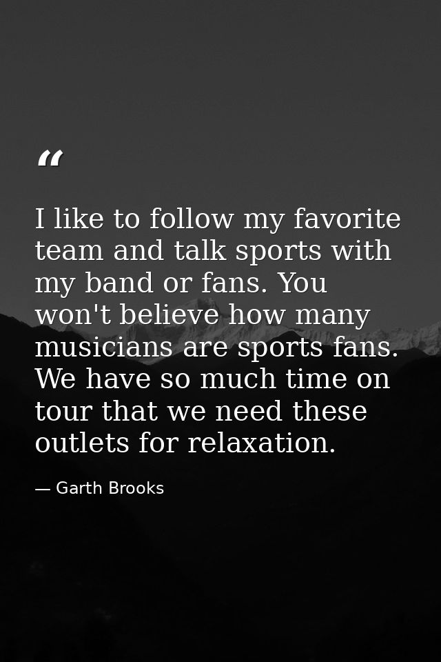 I like to follow my favorite team and talk sports with my band or fans. You won't believe how many musicians are sports  — Garth Brooks