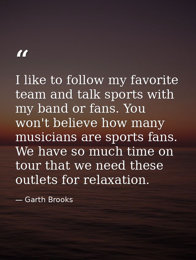 I like to follow my favorite team and talk sports with my band or fans. You won't believe how many musicians are sports  — Garth Brooks