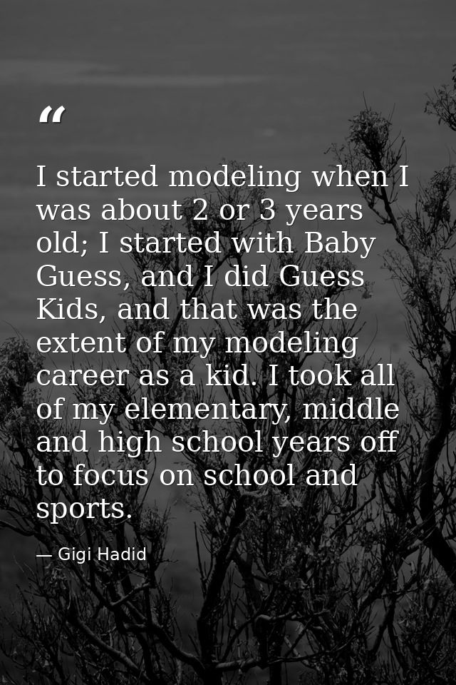 I started modeling when I was about 2 or 3 years old; I started with Baby Guess, and I did Guess Kids, and that was the  — Gigi Hadid