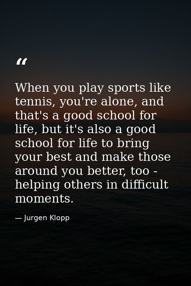 When you play sports like tennis, you're alone, and that's a good school for life, but it's also a good school for life  — Jurgen Klopp