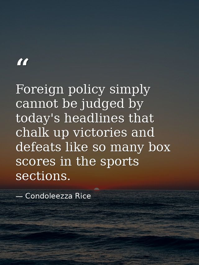 Foreign policy simply cannot be judged by today's headlines that chalk up victories and defeats like so many box scores  — Condoleezza Rice