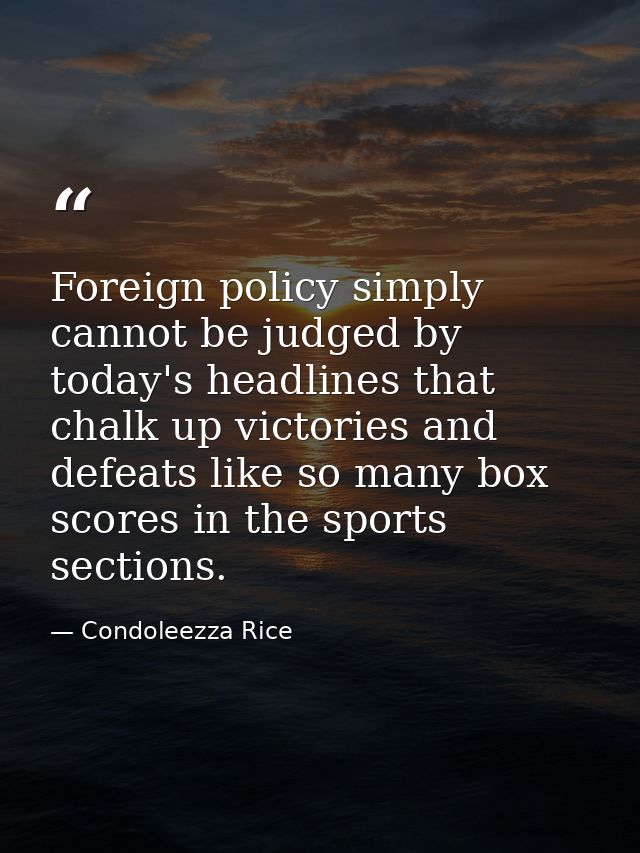 Foreign policy simply cannot be judged by today's headlines that chalk up victories and defeats like so many box scores  — Condoleezza Rice