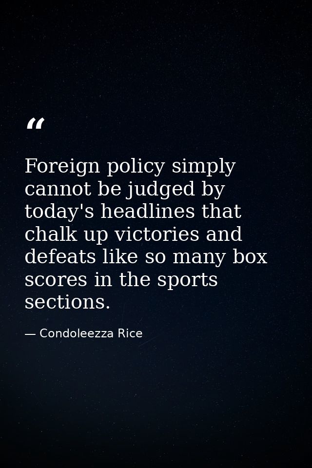 Foreign policy simply cannot be judged by today's headlines that chalk up victories and defeats like so many box scores  — Condoleezza Rice