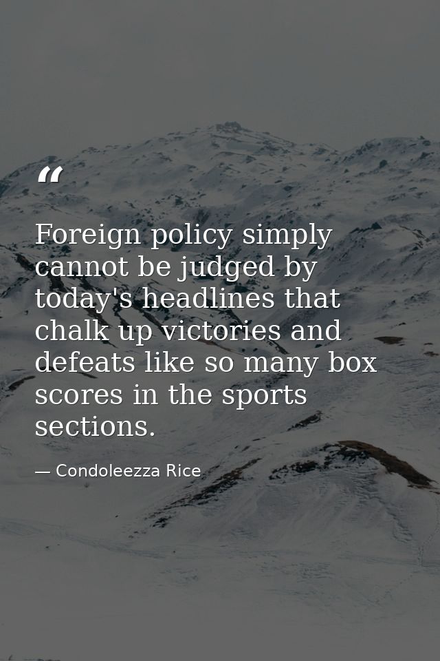 Foreign policy simply cannot be judged by today's headlines that chalk up victories and defeats like so many box scores  — Condoleezza Rice