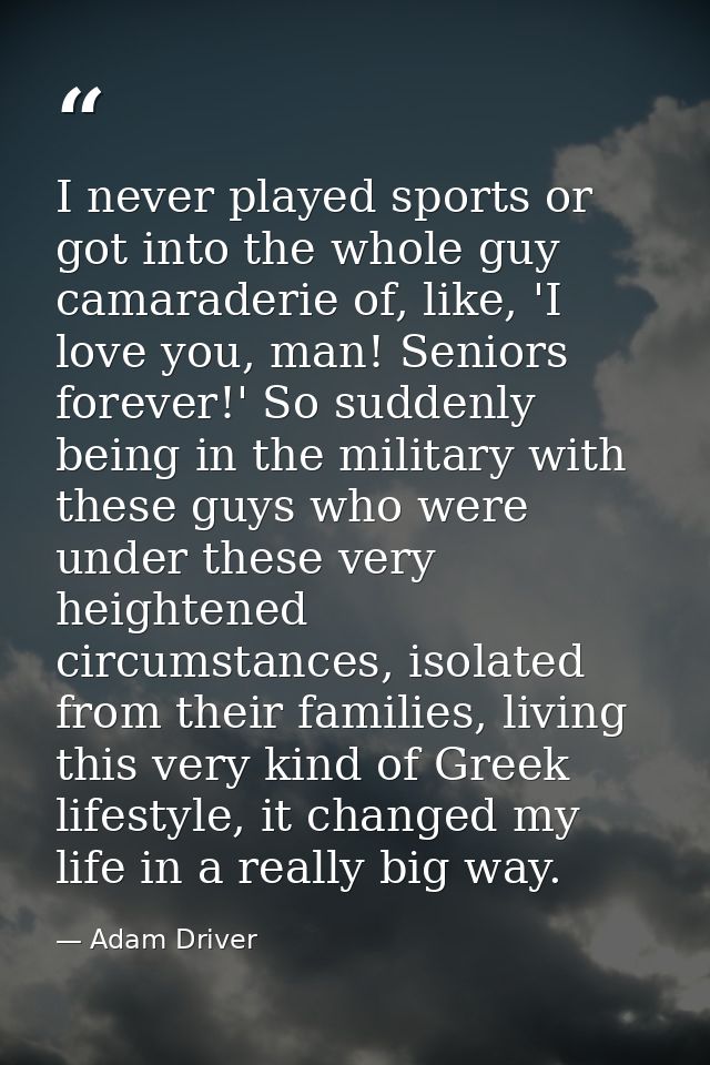 I never played sports or got into the whole guy camaraderie of, like, 'I love you, man! Seniors forever!' So suddenly be — Adam Driver