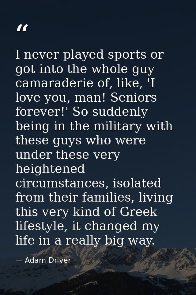 I never played sports or got into the whole guy camaraderie of, like, 'I love you, man! Seniors forever!' So suddenly be — Adam Driver