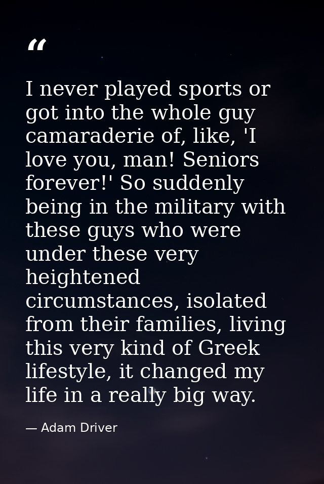 I never played sports or got into the whole guy camaraderie of, like, 'I love you, man! Seniors forever!' So suddenly be — Adam Driver