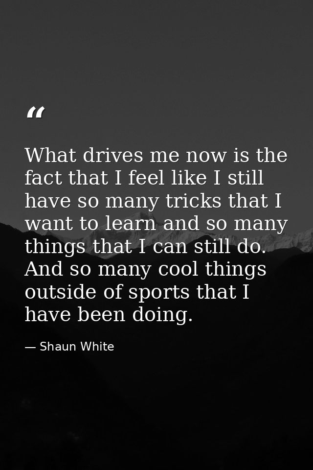 What drives me now is the fact that I feel like I still have so many tricks that I want to learn and so many things that — Shaun White