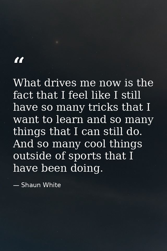 What drives me now is the fact that I feel like I still have so many tricks that I want to learn and so many things that — Shaun White