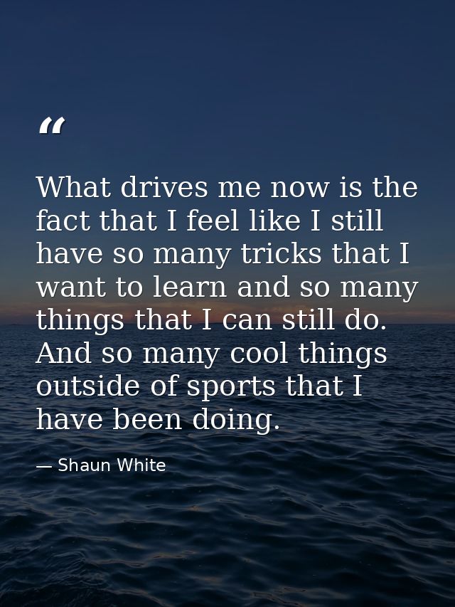 What drives me now is the fact that I feel like I still have so many tricks that I want to learn and so many things that — Shaun White