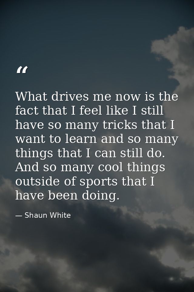 What drives me now is the fact that I feel like I still have so many tricks that I want to learn and so many things that — Shaun White