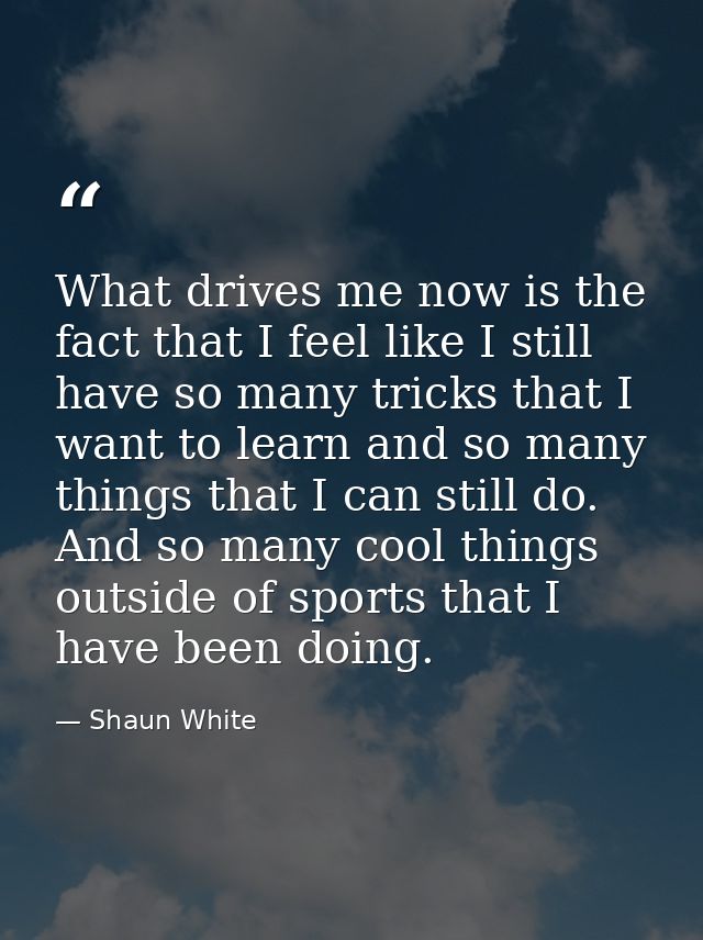 What drives me now is the fact that I feel like I still have so many tricks that I want to learn and so many things that — Shaun White