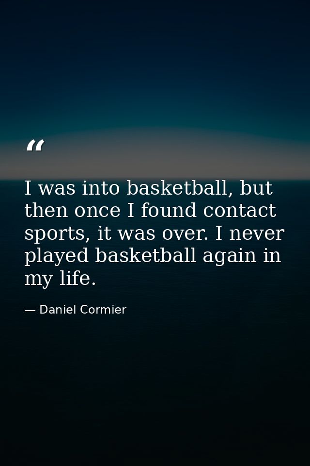 I was into basketball, but then once I found contact sports, it was over. I never played basketball again in my life. — Daniel Cormier