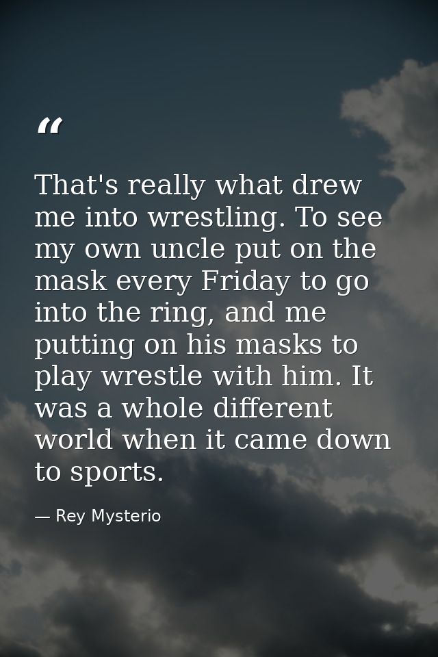 That's really what drew me into wrestling. To see my own uncle put on the mask every Friday to go into the ring, and me  — Rey Mysterio