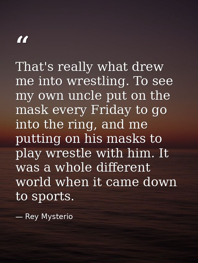 That's really what drew me into wrestling. To see my own uncle put on the mask every Friday to go into the ring, and me  — Rey Mysterio