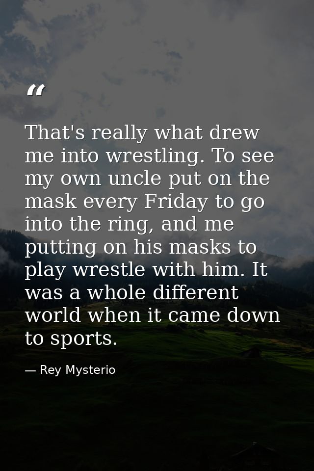 That's really what drew me into wrestling. To see my own uncle put on the mask every Friday to go into the ring, and me  — Rey Mysterio