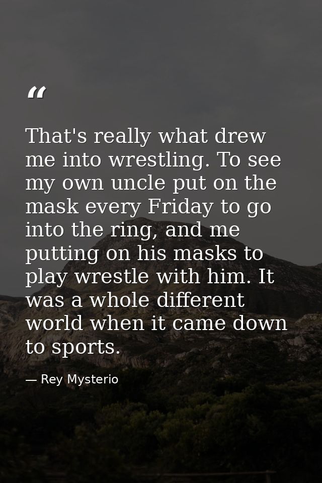 That's really what drew me into wrestling. To see my own uncle put on the mask every Friday to go into the ring, and me  — Rey Mysterio
