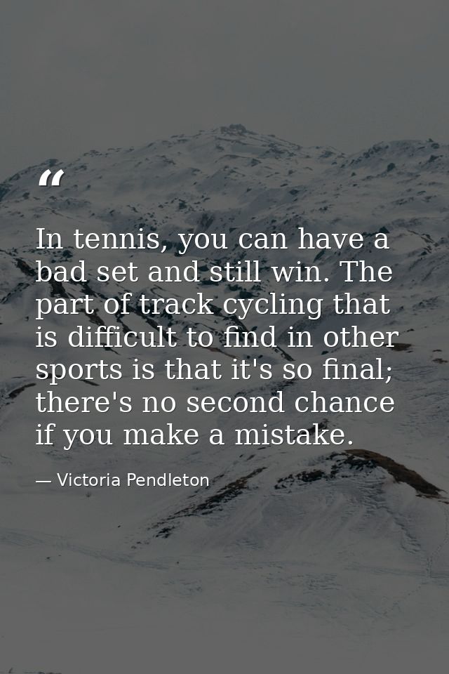 In tennis, you can have a bad set and still win. The part of track cycling that is difficult to find in other sports is  — Victoria Pendleton