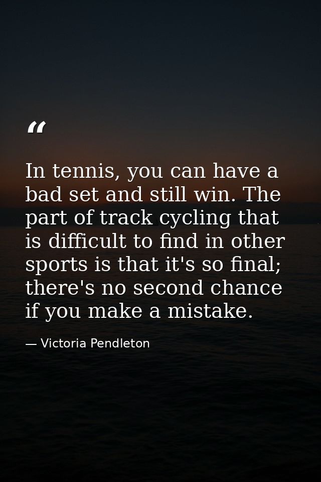 In tennis, you can have a bad set and still win. The part of track cycling that is difficult to find in other sports is  — Victoria Pendleton
