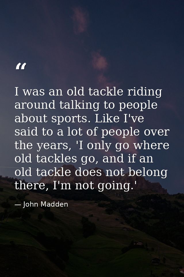 I was an old tackle riding around talking to people about sports. Like I've said to a lot of people over the years, 'I o — John Madden