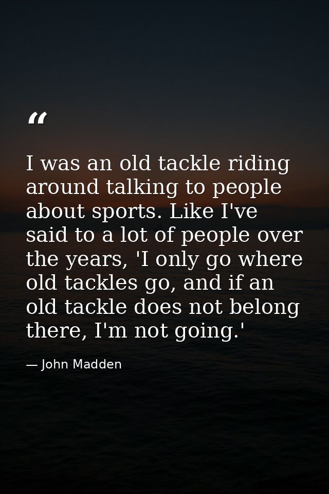 I was an old tackle riding around talking to people about sports. Like I've said to a lot of people over the years, 'I o — John Madden