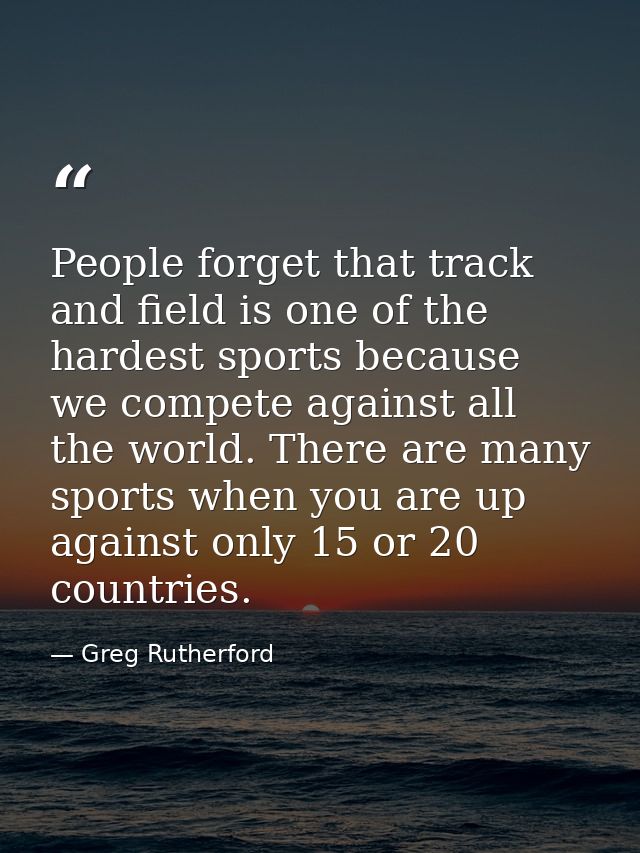 People forget that track and field is one of the hardest sports because we compete against all the world. There are many — Greg Rutherford