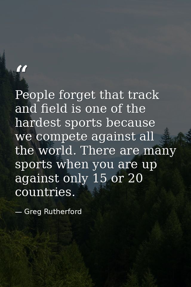 People forget that track and field is one of the hardest sports because we compete against all the world. There are many — Greg Rutherford