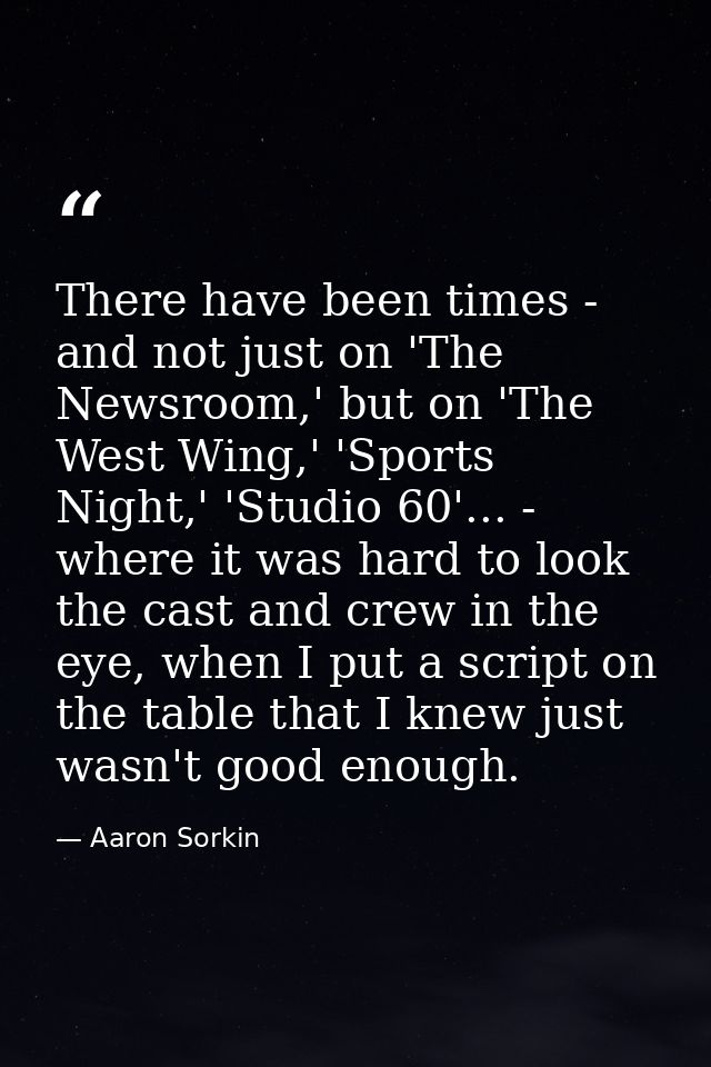 There have been times - and not just on 'The Newsroom,' but on 'The West Wing,' 'Sports Night,' 'Studio 60'... - where i — Aaron Sorkin