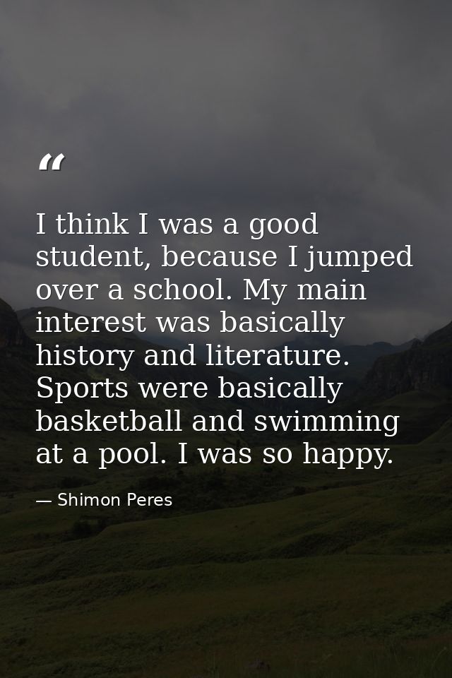 I think I was a good student, because I jumped over a school. My main interest was basically history and literature. Spo — Shimon Peres