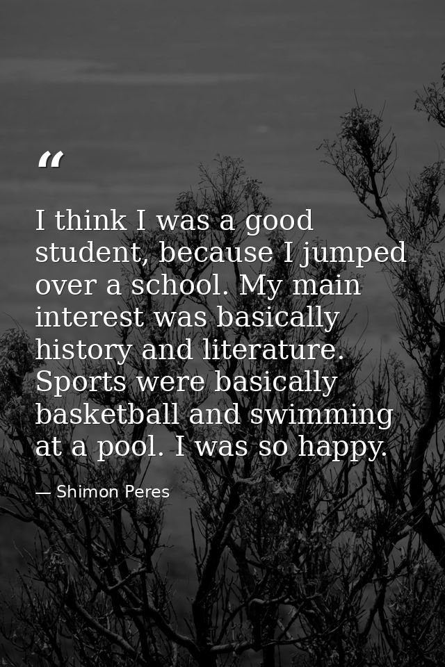 I think I was a good student, because I jumped over a school. My main interest was basically history and literature. Spo — Shimon Peres