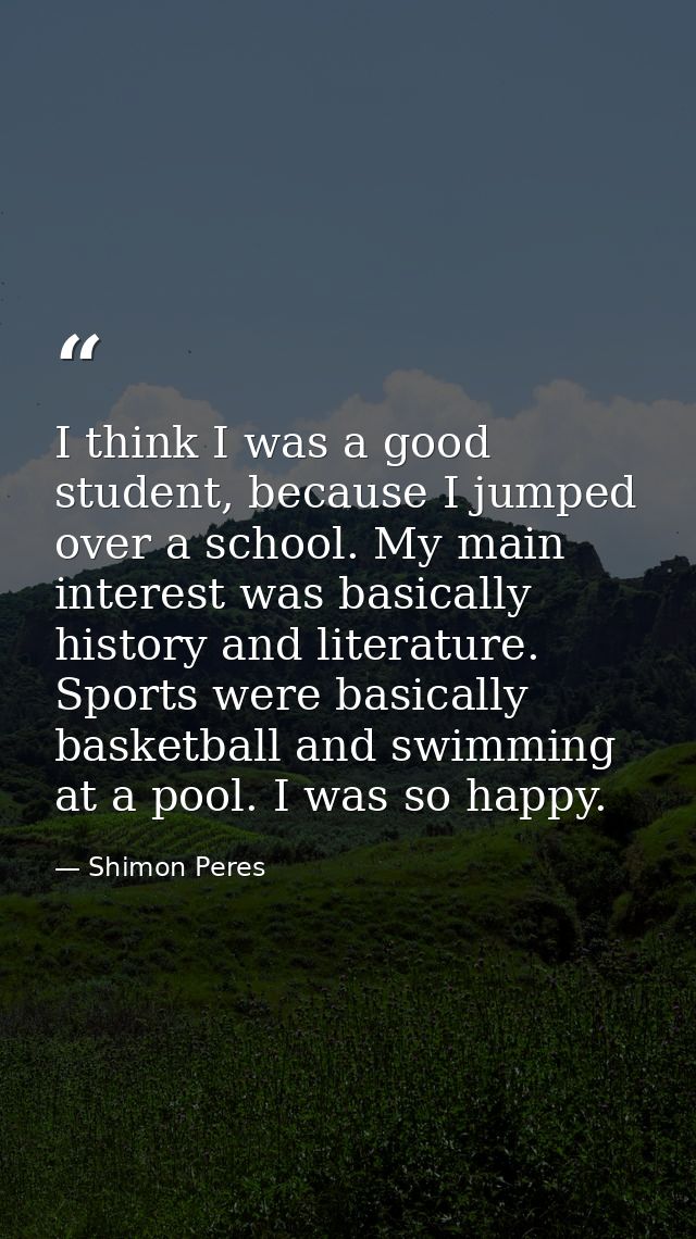 I think I was a good student, because I jumped over a school. My main interest was basically history and literature. Spo — Shimon Peres