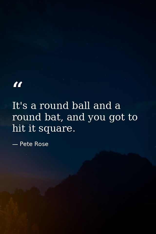 It's a round ball and a round bat, and you got to hit it square. — Pete Rose