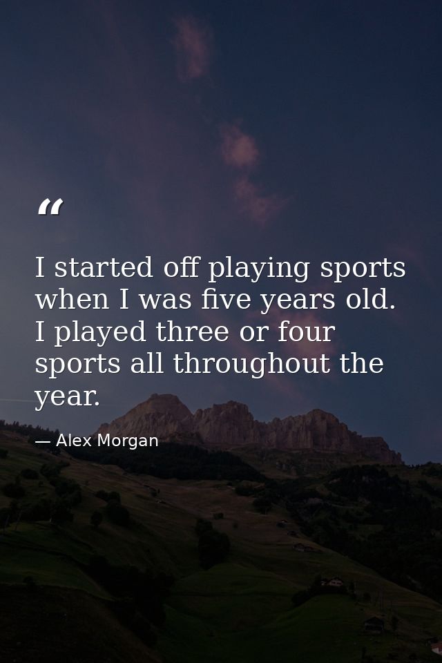 I started off playing sports when I was five years old. I played three or four sports all throughout the year. — Alex Morgan