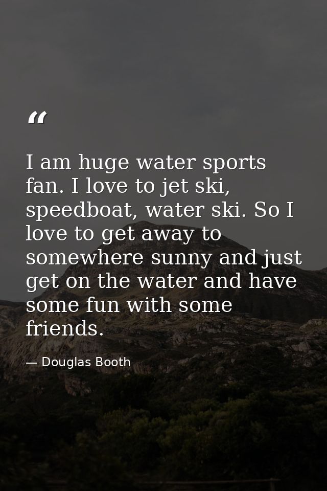 I am huge water sports fan. I love to jet ski, speedboat, water ski. So I love to get away to somewhere sunny and just g — Douglas Booth