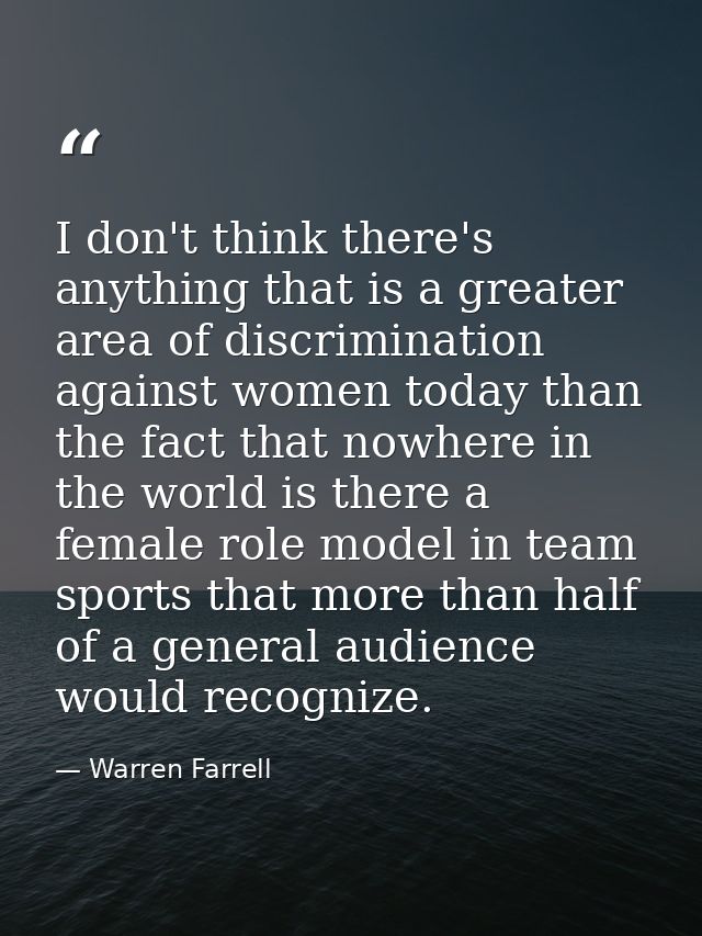 I don't think there's anything that is a greater area of discrimination against women today than the fact that nowhere i — Warren Farrell