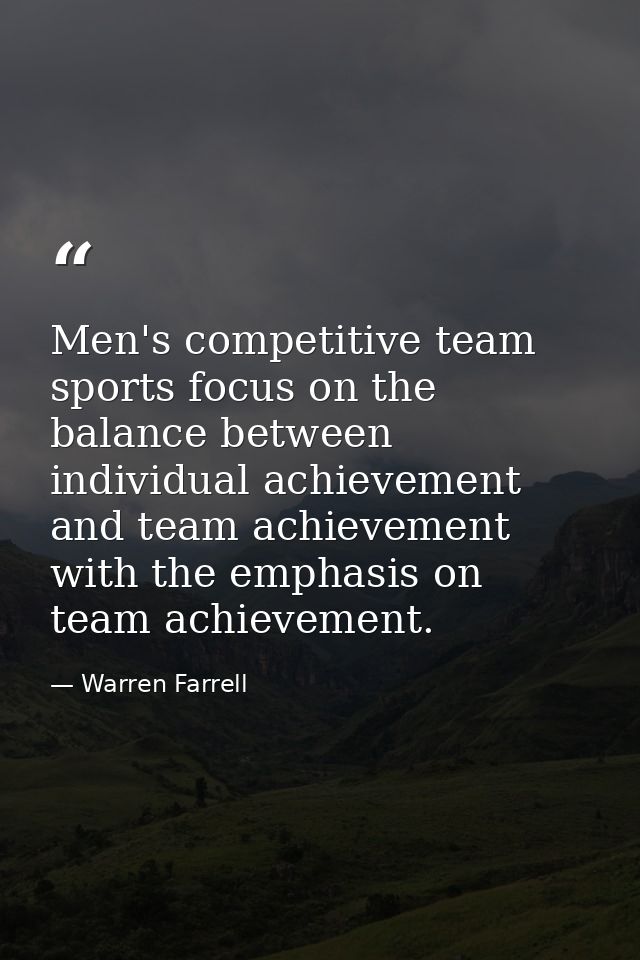 Men's competitive team sports focus on the balance between individual achievement and team achievement with the emphasis — Warren Farrell
