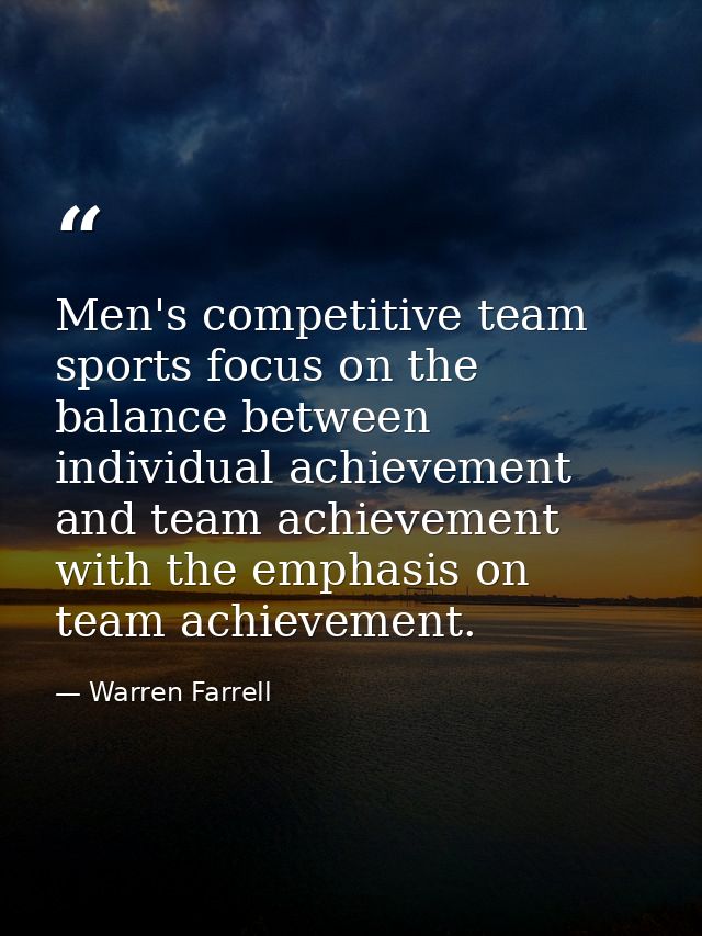 Men's competitive team sports focus on the balance between individual achievement and team achievement with the emphasis — Warren Farrell